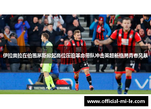 伊拉奥拉在伯恩茅斯掀起高位压迫革命带队冲击英超新格局青春风暴