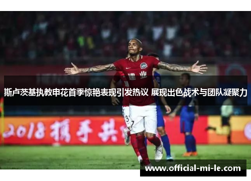 斯卢茨基执教申花首季惊艳表现引发热议 展现出色战术与团队凝聚力