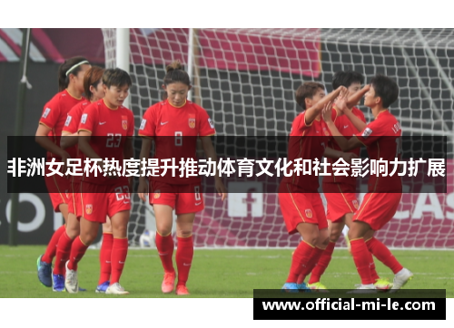 非洲女足杯热度提升推动体育文化和社会影响力扩展