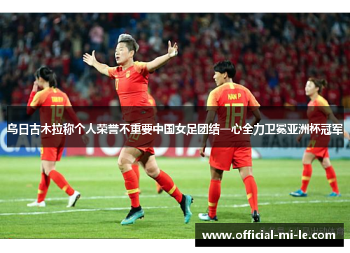 乌日古木拉称个人荣誉不重要中国女足团结一心全力卫冕亚洲杯冠军 乌日古木拉称个人荣誉不重要中国女足团结一心全力卫冕亚洲杯冠军
